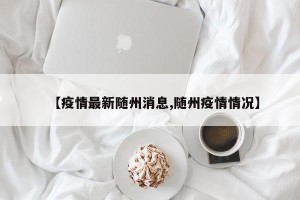 【疫情最新随州消息,随州疫情情况】