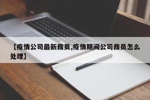 【疫情公司最新裁员,疫情期间公司裁员怎么处理】