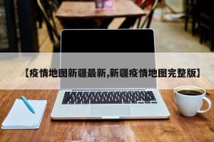 【疫情地图新疆最新,新疆疫情地图完整版】
