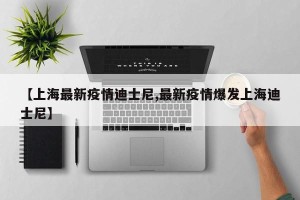 【上海最新疫情迪士尼,最新疫情爆发上海迪士尼】