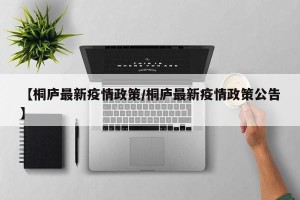 【桐庐最新疫情政策/桐庐最新疫情政策公告】