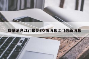 疫情消息江门最新/疫情消息江门最新消息