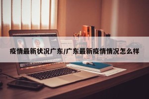 疫情最新状况广东/广东最新疫情情况怎么样
