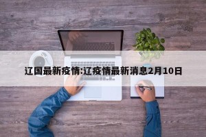 辽国最新疫情:辽疫情最新消息2月10日