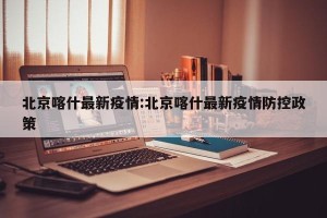 北京喀什最新疫情:北京喀什最新疫情防控政策