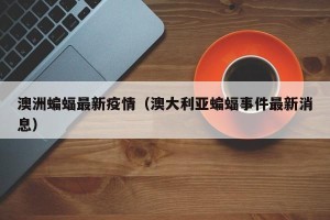 澳洲蝙蝠最新疫情（澳大利亚蝙蝠事件最新消息）