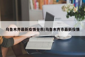 乌鲁木齐最新疫情全市/乌鲁木齐市最新役情