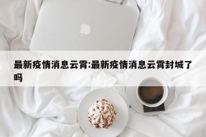 最新疫情消息云霄:最新疫情消息云霄封城了吗