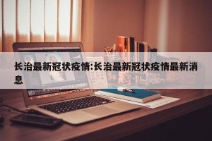 长治最新冠状疫情:长治最新冠状疫情最新消息
