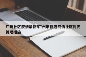 广州社区疫情最新/广州市新冠疫情社区封闭管理措施