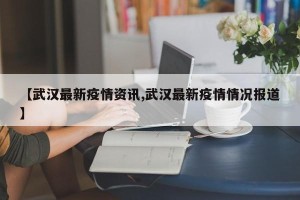 【武汉最新疫情资讯,武汉最新疫情情况报道】