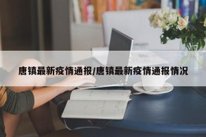 唐镇最新疫情通报/唐镇最新疫情通报情况