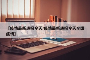 【疫情最新通报今天/疫情最新通报今天全国疫情】