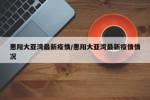 惠阳大亚湾最新疫情/惠阳大亚湾最新疫情情况