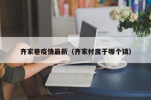 齐家巷疫情最新（齐家村属于哪个镇）