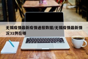 无锡疫情最新疫情通报数据/无锡疫情最新情况31例在哪
