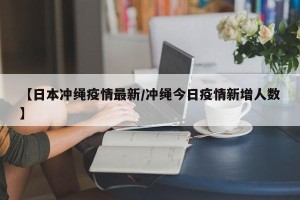 【日本冲绳疫情最新/冲绳今日疫情新增人数】