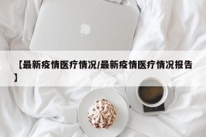 【最新疫情医疗情况/最新疫情医疗情况报告】
