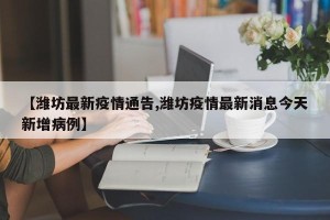 【潍坊最新疫情通告,潍坊疫情最新消息今天新增病例】