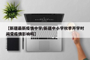【新疆最新疫情中学/新疆中小学秋季开学时间受疫情影响吗】