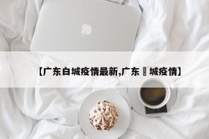 【广东白城疫情最新,广东増城疫情】